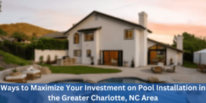 Ways to Maximize Your Investment on Pool Installation in the Greater Charlotte NC Area